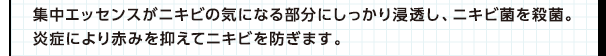 集中エッセンスがニキビの気になる部分にしっかり浸透し、ニキビ菌を殺菌。炎症による赤みを抑えてニキビを防ぎます。