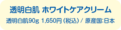 透明白肌 ホワイトケアクリーム　透明白肌90g 1,650円（税込）/ 原産国：日本