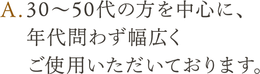 A.30～50代の方を中心に、年代問わず幅広くご使用いただいております。