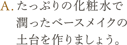 A.たっぷりの化粧水で潤ったベースメイクの土台を作りましょう。