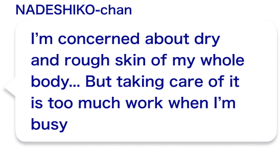 I’m concerned about dry and rough skin of my whole body...But taking care of it is too much work when I’m busy