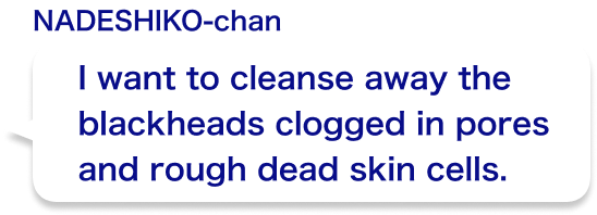 I want to cleanse away the blackheads clogged in pores and rough dead skin cells.