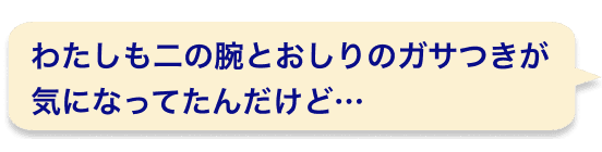 わたしも二の腕とおしりのガサつきが気になってたんだけど…