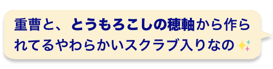 重曹と、とうもろこしの穂軸から作られてるやわらかいスクラブ入りなの