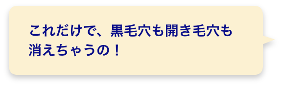 これだけで、黒毛穴も開き毛穴も消えちゃうの！