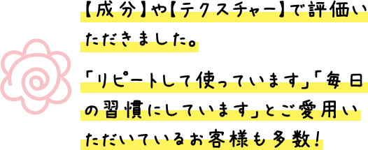 【成分】や【テクスチャー】で評価いただきました。「リピートして使っています」「毎日の習慣にしています」とご愛用いただいているお客様も多数!