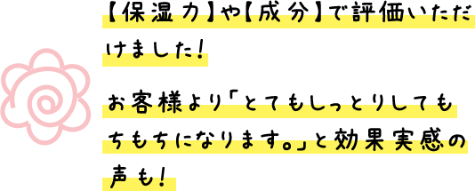 【保湿力】や【成分】で評価いただけました！お客様より「とてもしっとりしていてもちもちになります。」と効果実感の声も！