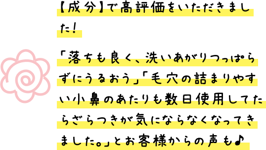 【成分】で高評価をいただきました！「落ちも良く、洗いあがりつっぱらずにうるおう」「毛穴の詰まりやすい小鼻のあたりも数日使用してたらざらつきが気にならなくなってきました。」とお客様からの声も♪