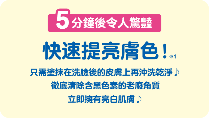 5分鐘後令人驚豔 快速提亮膚色！※1 只需塗抹在洗臉後的皮膚上再沖洗乾淨♪ 徹底清除含黑色素的老廢角質 立即擁有亮白肌膚♪　